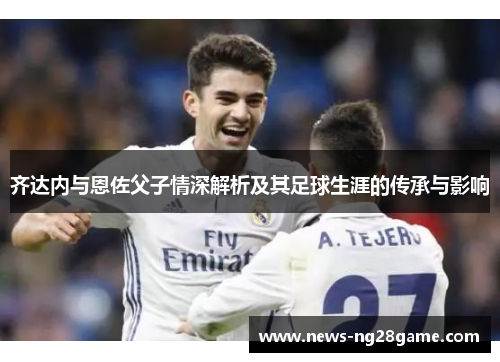 齐达内与恩佐父子情深解析及其足球生涯的传承与影响